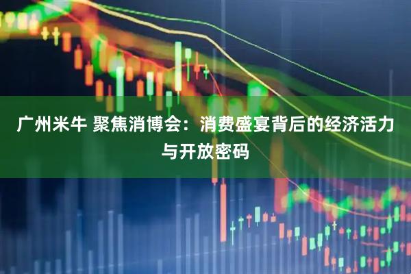 广州米牛 聚焦消博会:消费盛宴背后的经济活力与开放密码