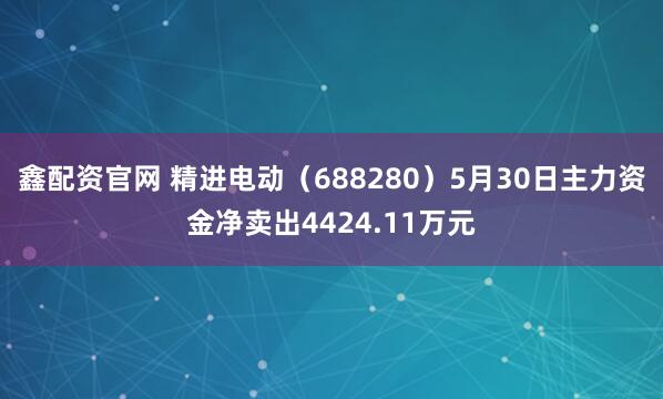 鑫配资官网 精进电动（688280）5月30日主力资金净卖出4424.11万元