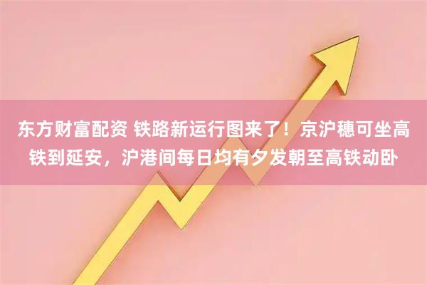 东方财富配资 铁路新运行图来了！京沪穗可坐高铁到延安，沪港间每日均有夕发朝至高铁动卧