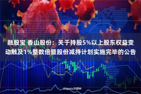 融股宝 香山股份：关于持股5%以上股东权益变动触及1%整数倍暨股份减持计划实施完毕的公告
