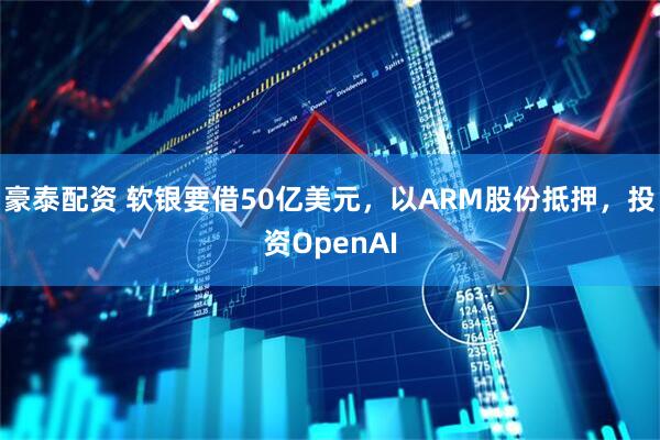 豪泰配资 软银要借50亿美元，以ARM股份抵押，投资OpenAI