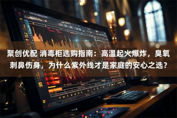 聚创优配 消毒柜选购指南：高温起火爆炸，臭氧刺鼻伤身，为什么紫外线才是家庭的安心之选？
