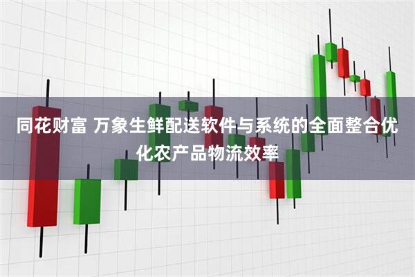 同花财富 万象生鲜配送软件与系统的全面整合优化农产品物流效率