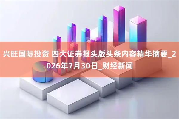 兴旺国际投资 四大证券报头版头条内容精华摘要_2026年7月30日_财经新闻
